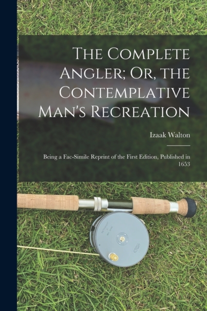 The Complete Angler; Or, the Contemplative Man's Recreation : Being a Fac-Simile Reprint of the First Edition, Published in 1653, Paperback / softback Book