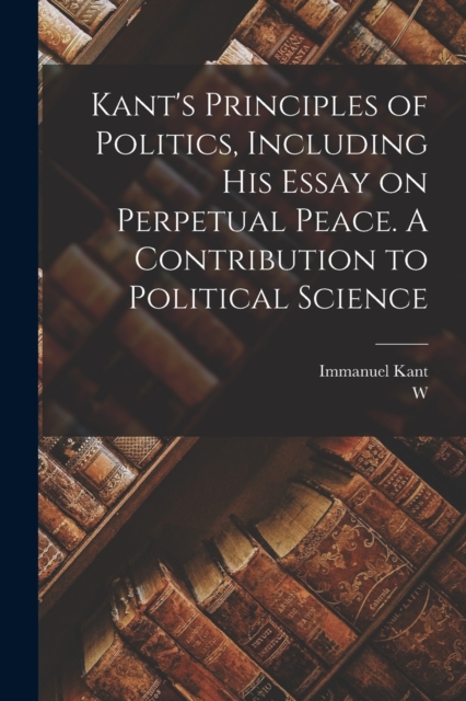 Kant's Principles of Politics, Including his Essay on Perpetual Peace. A Contribution to Political Science, Paperback / softback Book
