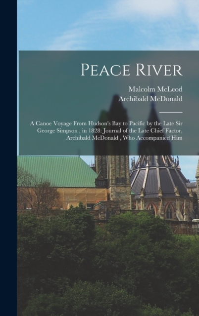 Peace River : A Canoe Voyage From Hudson's Bay to Pacific by the Late Sir George Simpson, in 1828: Journal of the Late Chief Factor, Archibald McDonald, who Accompanied Him, Hardback Book