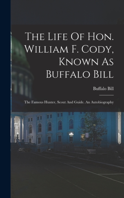 The Life Of Hon. William F. Cody, Known As Buffalo Bill : The Famous Hunter, Scout And Guide. An Autobiography, Hardback Book