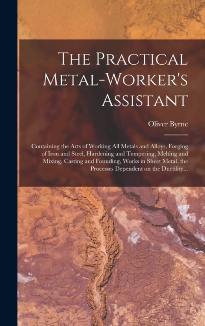 The Practical Metal-worker's Assistant : Containing the Arts of Working All Metals and Alloys, Forging of Iron and Steel, Hardening and Tempering, Melting and Mixing, Casting and Founding, Works in Sh, Hardback Book