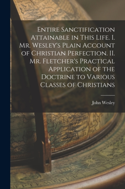 Entire Sanctification Attainable in This Life. I. Mr. Wesley's Plain Account of Christian Perfection. II. Mr. Fletcher's Practical Application of the Doctrine to Various Classes of Christians, Paperback / softback Book