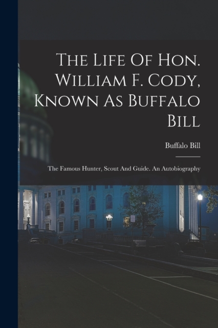 The Life Of Hon. William F. Cody, Known As Buffalo Bill : The Famous Hunter, Scout And Guide. An Autobiography, Paperback / softback Book