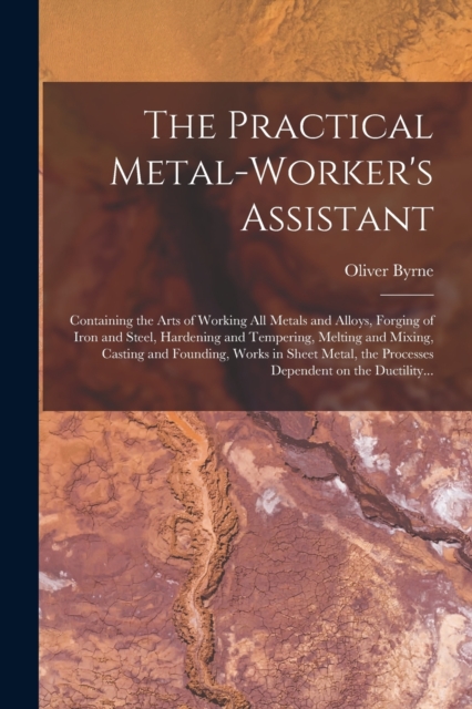 The Practical Metal-worker's Assistant : Containing the Arts of Working All Metals and Alloys, Forging of Iron and Steel, Hardening and Tempering, Melting and Mixing, Casting and Founding, Works in Sh, Paperback / softback Book