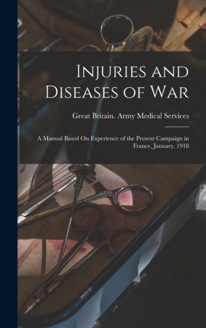 Injuries and Diseases of War : A Manual Based On Experience of the Present Campaign in France, January, 1918, Hardback Book
