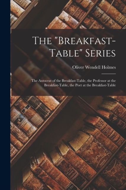 The "Breakfast-Table" Series : The Autocrat of the Breakfast-Table, the Professor at the Breakfast-Table, the Poet at the Breakfast-Table, Paperback / softback Book