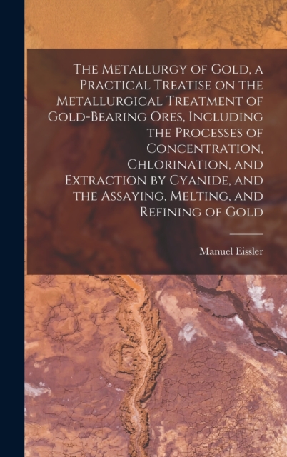 The Metallurgy of Gold, a Practical Treatise on the Metallurgical Treatment of Gold-bearing Ores, Including the Processes of Concentration, Chlorination, and Extraction by Cyanide, and the Assaying, M, Hardback Book