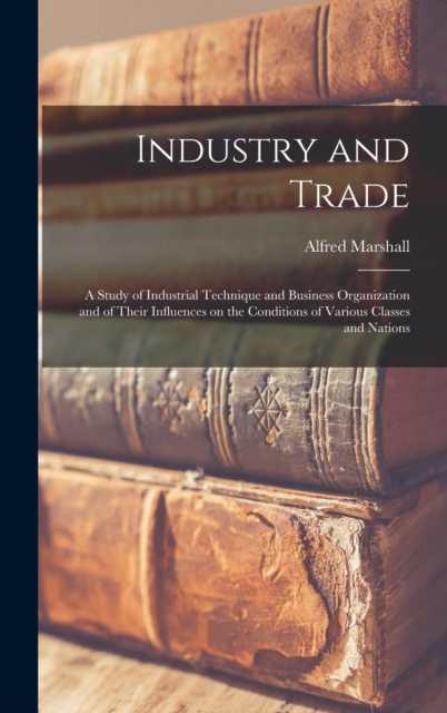 Industry and Trade : A Study of Industrial Technique and Business Organization and of Their Influences on the Conditions of Various Classes and Nations, Hardback Book