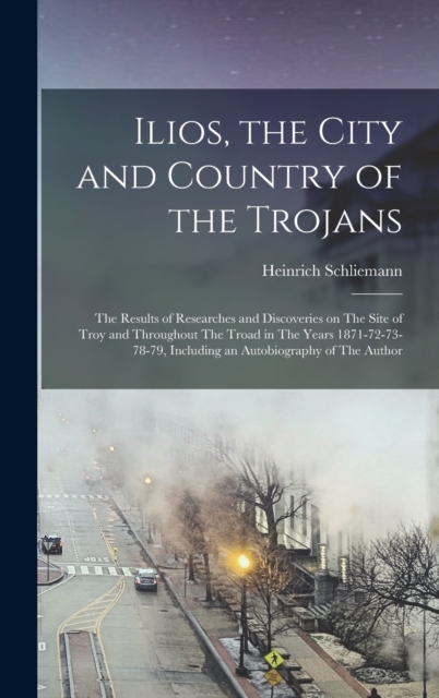 Ilios, the City and Country of the Trojans : The Results of Researches and Discoveries on The Site of Troy and Throughout The Troad in The Years 1871-72-73-78-79, Including an Autobiography of The Aut, Hardback Book
