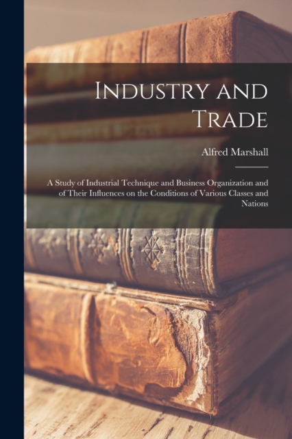 Industry and Trade : A Study of Industrial Technique and Business Organization and of Their Influences on the Conditions of Various Classes and Nations, Paperback / softback Book