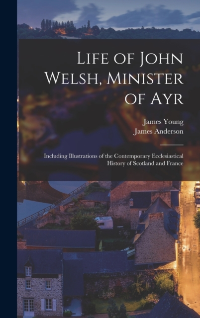 Life of John Welsh, Minister of Ayr : Including Illustrations of the Contemporary Ecclesiastical History of Scotland and France, Hardback Book