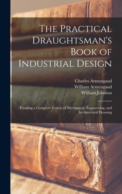 The Practical Draughtsman's Book of Industrial Design : Forming a Complete Course of Mechanical, Engineering, and Architectural Drawing, Hardback Book