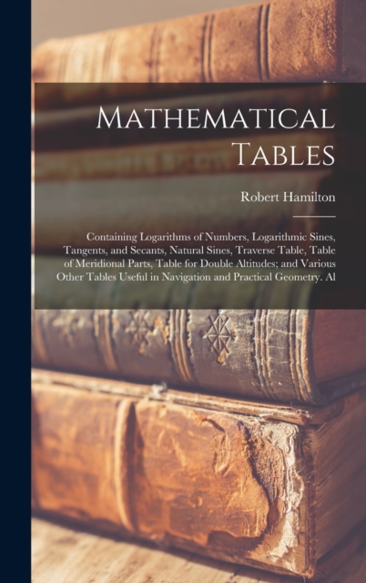 Mathematical Tables : Containing Logarithms of Numbers, Logarithmic Sines, Tangents, and Secants, Natural Sines, Traverse Table, Table of Meridional Parts, Table for Double Altitudes; and Various Othe, Hardback Book