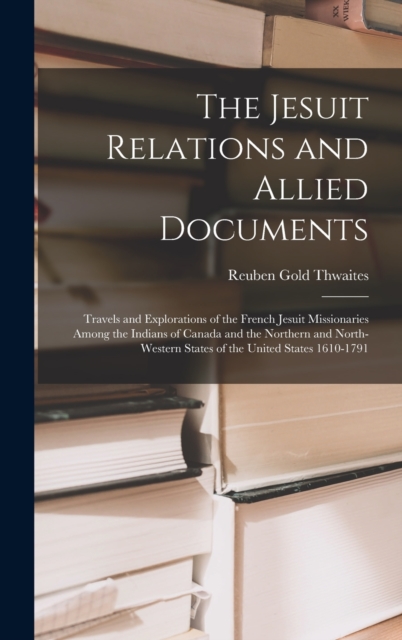 The Jesuit Relations and Allied Documents : Travels and Explorations of the French Jesuit Missionaries Among the Indians of Canada and the Northern and North-western States of the United States 1610-1, Hardback Book