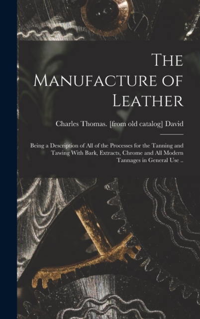 The Manufacture of Leather : Being a Description of all of the Processes for the Tanning and Tawing With Bark, Extracts, Chrome and all Modern Tannages in General use .., Hardback Book
