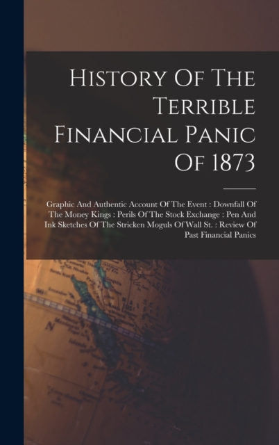 History Of The Terrible Financial Panic Of 1873 : Graphic And Authentic Account Of The Event: Downfall Of The Money Kings: Perils Of The Stock Exchange: Pen And Ink Sketches Of The Stricken Moguls Of, Hardback Book