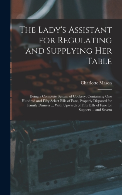 The Lady's Assistant for Regulating and Supplying Her Table : Being a Complete System of Cookery, Containing One Hundred and Fifty Select Bills of Fare, Properly Disposed for Family Dinners ... With U, Hardback Book