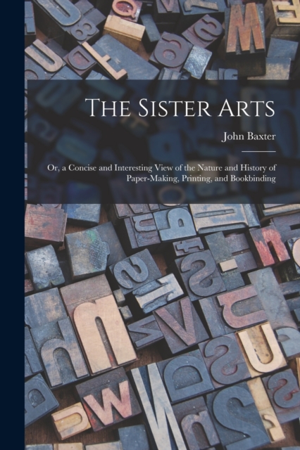 The Sister Arts; Or, a Concise and Interesting View of the Nature and History of Paper-Making, Printing, and Bookbinding, Paperback / softback Book