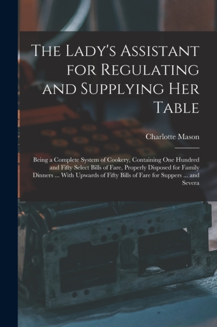 The Lady's Assistant for Regulating and Supplying Her Table : Being a Complete System of Cookery, Containing One Hundred and Fifty Select Bills of Fare, Properly Disposed for Family Dinners ... With U, Paperback / softback Book