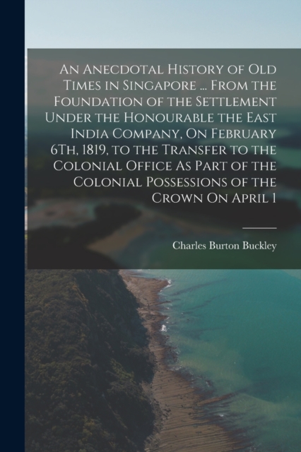 An Anecdotal History of Old Times in Singapore ... From the Foundation of the Settlement Under the Honourable the East India Company, On February 6Th, 1819, to the Transfer to the Colonial Office As P, Paperback / softback Book