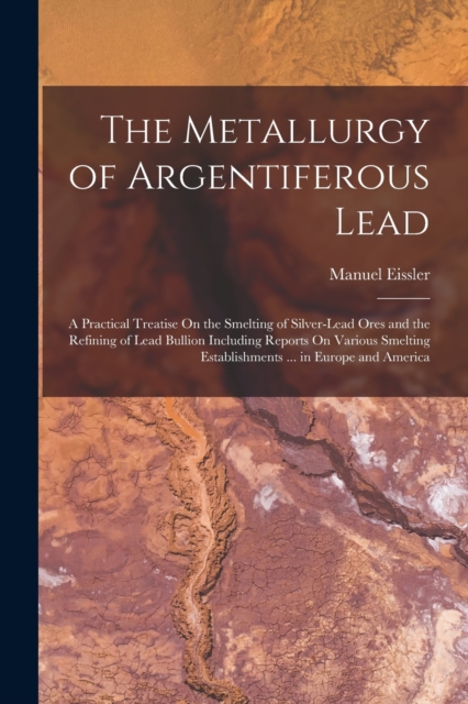 The Metallurgy of Argentiferous Lead : A Practical Treatise On the Smelting of Silver-Lead Ores and the Refining of Lead Bullion Including Reports On Various Smelting Establishments ... in Europe and, Paperback / softback Book