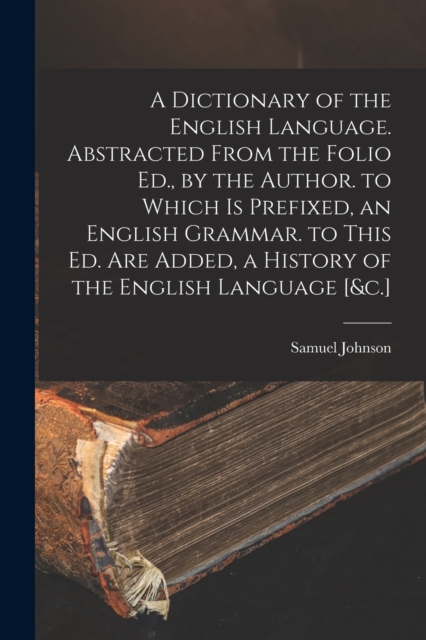 A Dictionary of the English Language. Abstracted From the Folio Ed., by the Author. to Which Is Prefixed, an English Grammar. to This Ed. Are Added, a History of the English Language [&c.], Paperback / softback Book