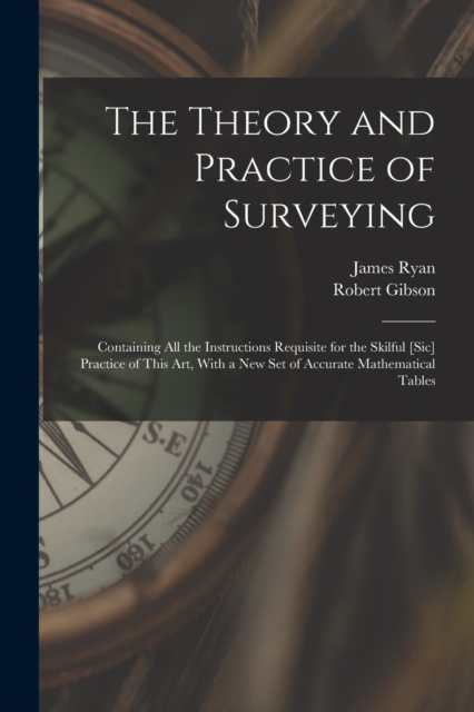 The Theory and Practice of Surveying : Containing all the Instructions Requisite for the Skilful [sic] Practice of This art, With a new set of Accurate Mathematical Tables, Paperback / softback Book