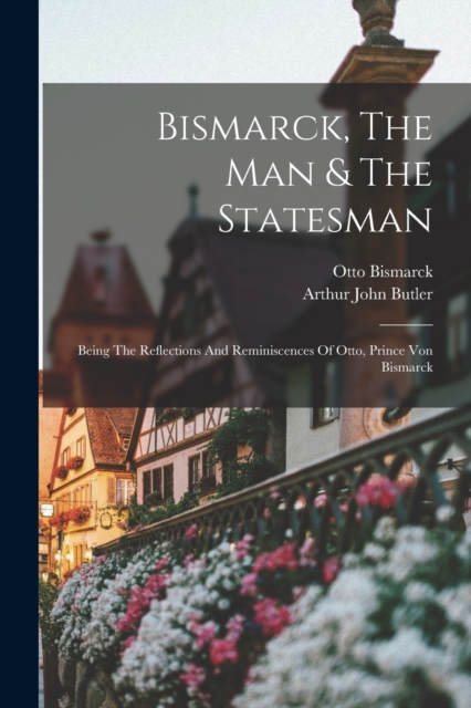 Bismarck, The Man & The Statesman : Being The Reflections And Reminiscences Of Otto, Prince Von Bismarck, Paperback / softback Book