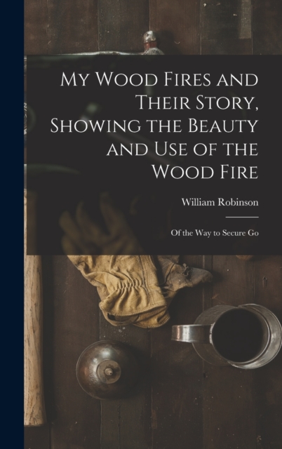 My Wood Fires and Their Story, Showing the Beauty and use of the Wood Fire : Of the way to Secure Go, Hardback Book