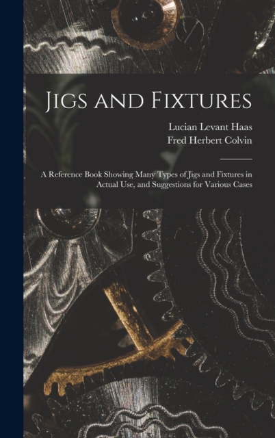 Jigs and Fixtures : A Reference Book Showing Many Types of Jigs and Fixtures in Actual Use, and Suggestions for Various Cases, Hardback Book