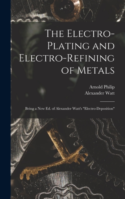 The Electro-Plating and Electro-Refining of Metals : Being a New Ed. of Alexander Watt's "Electro-Deposition", Hardback Book