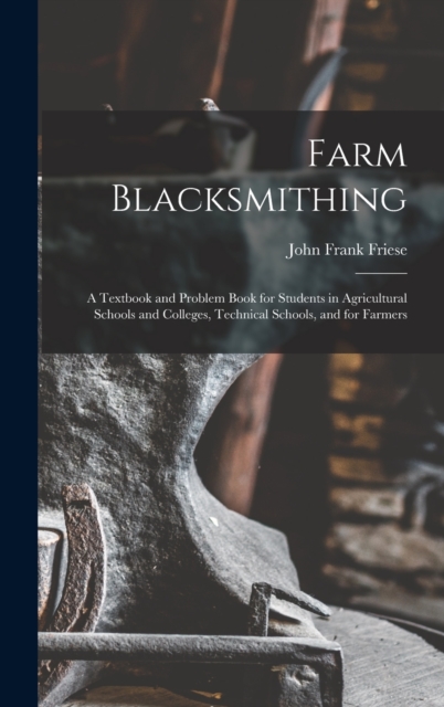Farm Blacksmithing : A Textbook and Problem Book for Students in Agricultural Schools and Colleges, Technical Schools, and for Farmers, Hardback Book