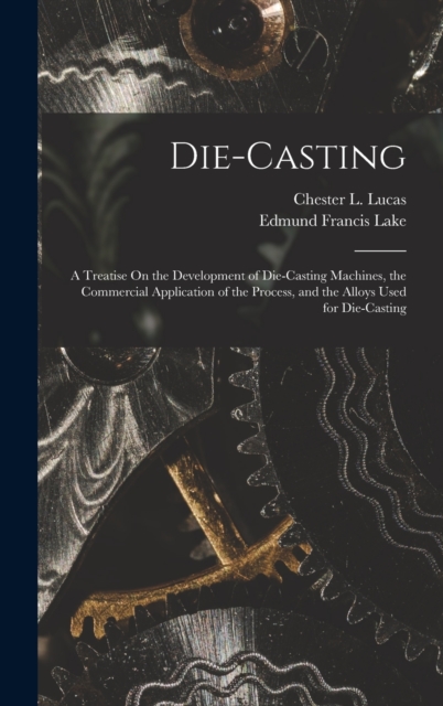 Die-Casting : A Treatise On the Development of Die-Casting Machines, the Commercial Application of the Process, and the Alloys Used for Die-Casting, Hardback Book