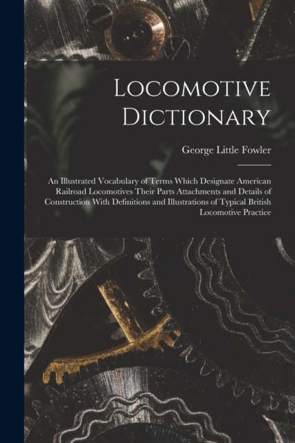 Locomotive Dictionary : An Illustrated Vocabulary of Terms Which Designate American Railroad Locomotives Their Parts Attachments and Details of Construction With Definitions and Illustrations of Typic, Paperback / softback Book