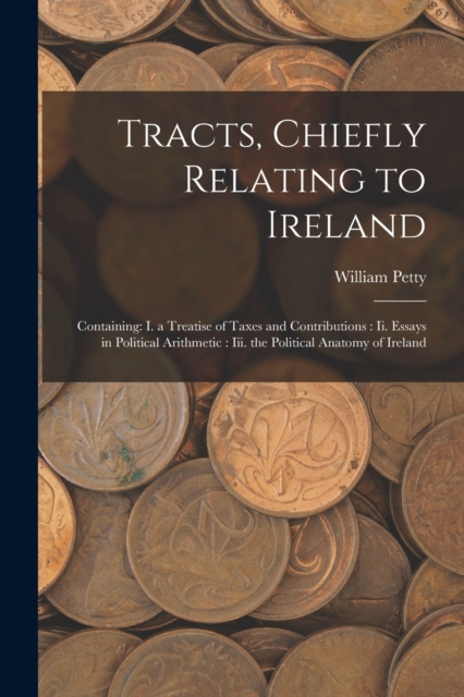 Tracts, Chiefly Relating to Ireland : Containing: I. a Treatise of Taxes and Contributions: Ii. Essays in Political Arithmetic: Iii. the Political Anatomy of Ireland, Paperback / softback Book