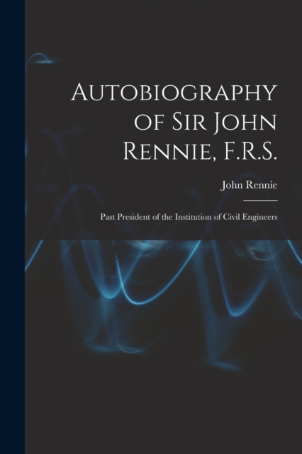 Autobiography of Sir John Rennie, F.R.S. : Past President of the Institution of Civil Engineers, Paperback / softback Book