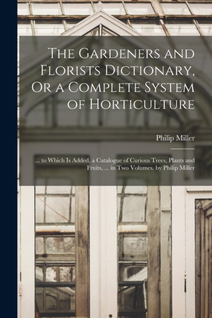 The Gardeners and Florists Dictionary, Or a Complete System of Horticulture : ... to Which Is Added, a Catalogue of Curious Trees, Plants and Fruits, ... in Two Volumes. by Philip Miller, Paperback / softback Book