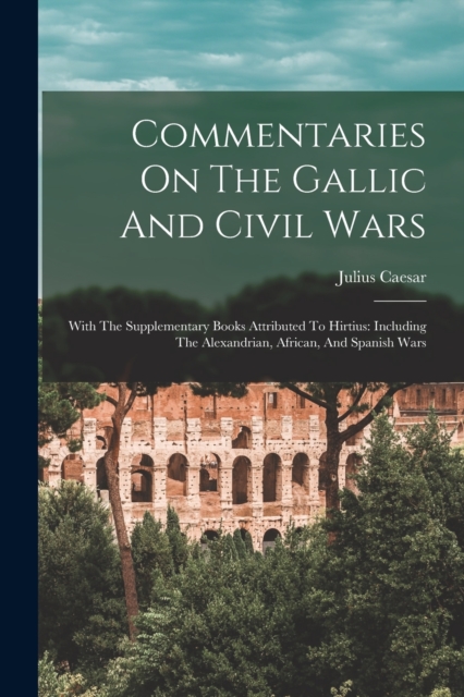 Commentaries On The Gallic And Civil Wars : With The Supplementary Books Attributed To Hirtius: Including The Alexandrian, African, And Spanish Wars, Paperback / softback Book