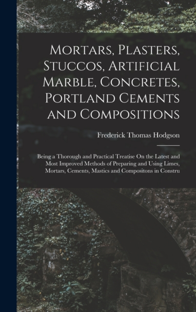 Mortars, Plasters, Stuccos, Artificial Marble, Concretes, Portland Cements and Compositions : Being a Thorough and Practical Treatise On the Latest and Most Improved Methods of Preparing and Using Lim, Hardback Book