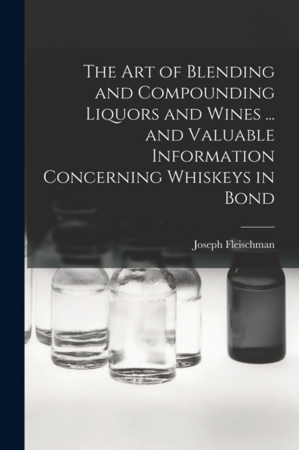 The art of Blending and Compounding Liquors and Wines ... and Valuable Information Concerning Whiskeys in Bond, Paperback / softback Book
