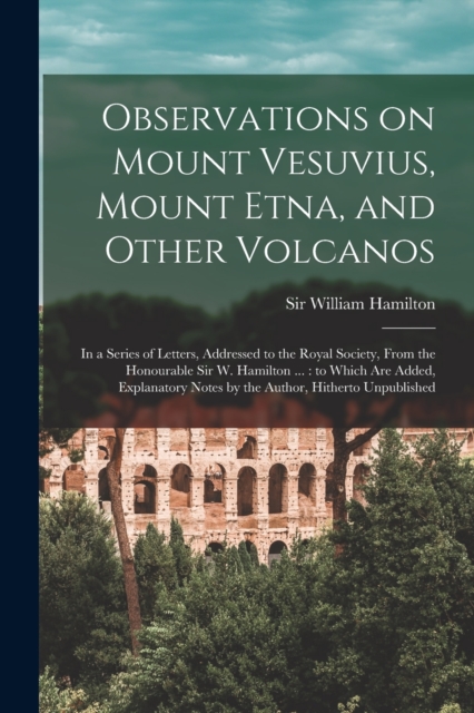 Observations on Mount Vesuvius, Mount Etna, and Other Volcanos : In a Series of Letters, Addressed to the Royal Society, From the Honourable Sir W. Hamilton ...: to Which are Added, Explanatory Notes, Paperback / softback Book