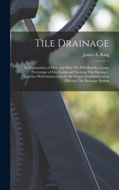 Tile Drainage : An Explanation of How and Why Tile Will Benefit a Large Percentage of Our Lands and Increase Our Incomes: Together With Instructions for the Proper Installation of an Efficient Tile Dr, Hardback Book