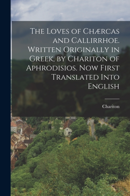 The Loves of Chærcas and Callirrhoe. Written Originally in Greek, by Chariton of Aphrodisios. Now First Translated Into English, Paperback / softback Book