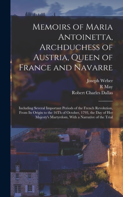 Memoirs of Maria Antoinetta, Archduchess of Austria, Queen of France and Navarre : Including Several Important Periods of the French Revolution, From Its Origin to the 16Th of October, 1793, the Day o, Hardback Book