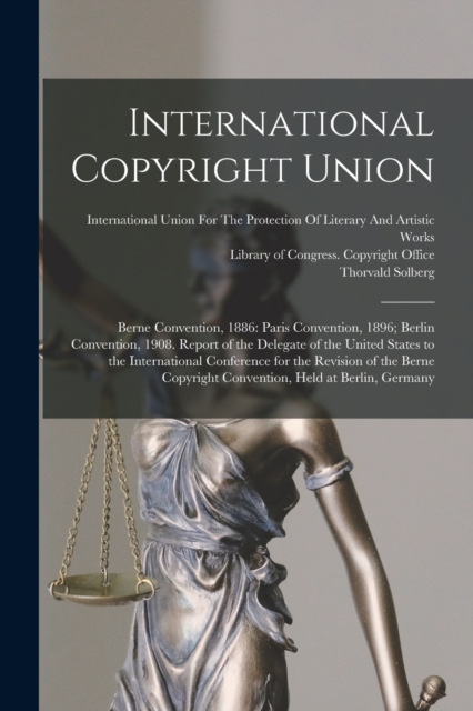 International Copyright Union : Berne Convention, 1886: Paris Convention, 1896; Berlin Convention, 1908. Report of the Delegate of the United States to the International Conference for the Revision of, Paperback / softback Book