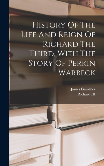 History Of The Life And Reign Of Richard The Third, With The Story Of Perkin Warbeck, Hardback Book