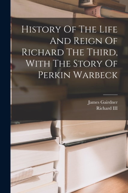 History Of The Life And Reign Of Richard The Third, With The Story Of Perkin Warbeck, Paperback / softback Book