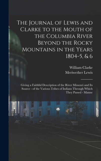 The Journal of Lewis and Clarke to the Mouth of the Columbia River Beyond the Rocky Mountains in the Years 1804-5, & 6 : Giving a Faithful Description of the River Missouri and Its Source - of the Var, Hardback Book