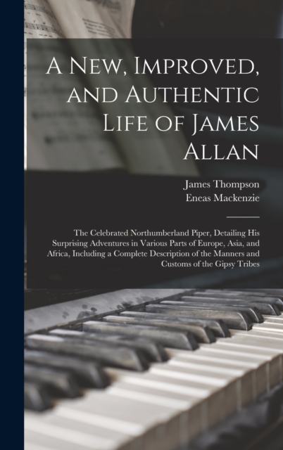 A New, Improved, and Authentic Life of James Allan : The Celebrated Northumberland Piper, Detailing His Surprising Adventures in Various Parts of Europe, Asia, and Africa, Including a Complete Descrip, Hardback Book