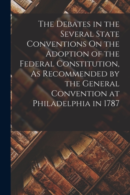 The Debates in the Several State Conventions On the Adoption of the Federal Constitution, As Recommended by the General Convention at Philadelphia in 1787, Paperback / softback Book